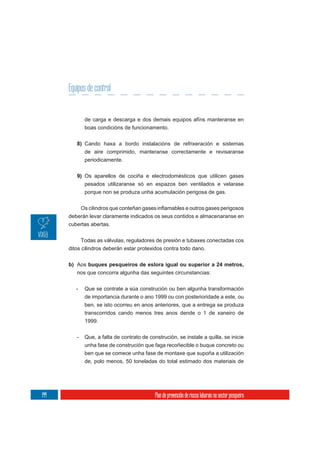 Equipos de control


             de carga e descarga e dos demais equipos afíns manteranse en
             boas condicións de funcionamento.

         8) Cando haxa a bordo instalacións de refrixeración e sistemas
            de aire comprimido, manteranse correctamente e revisaranse
             periodicamente.

         9) Os aparellos de cociña e electrodomésticos que utilicen gases
            pesados utilizaranse só en espazos ben ventilados e velarase
            porque non se produza unha acumulación perigosa de gas.



      deberán levar claramente indicados os seus contidos e almacenaranse en
      cubertas abertas.

            Todas as válvulas, reguladores de presión e tubaxes conectadas cos
      ditos cilindros deberán estar protexidos contra todo dano.


      b) Aos buques pesqueiros de eslora igual ou superior a 24 metros,
         nos que concorra algunha das seguintes circunstancias:

         -   Que se contrate a súa construción ou ben algunha transformación
             de importancia durante o ano 1999 ou con posterioridade a este, ou
             ben, se isto ocorreu en anos anteriores, que a entrega se produza
             transcorridos cando menos tres anos dende o 1 de xaneiro de
             1999.


         -   Que, a falta de contrato de construción, se instale a quilla, se inicie
             unha fase de construción que faga recoñecible o buque concreto ou
             ben que se comece unha fase de montaxe que supoña a utilización
             de, polo menos, 50 toneladas do total estimado dos materiais de




144                                         Plan de prevención de riscos laborais no sector pesqueiro
 