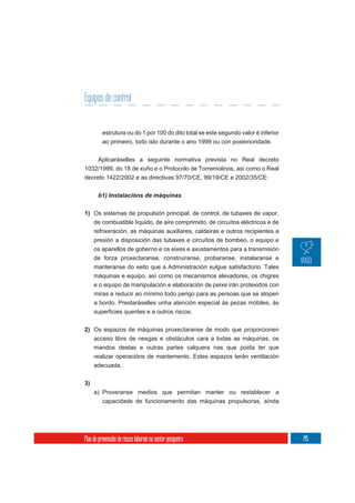 Equipos de control


          estrutura ou do 1 por 100 do dito total se este segundo valor é inferior
          ao primeiro, todo isto durante o ano 1999 ou con posterioridade.

    Aplicaráselles a seguinte normativa prevista no Real decreto
1032/1999, do 18 de xuño e o Protocolo de Torremolinos, así como o Real
decreto 1422/2002 e as directivas 97/70/CE, 99/19/CE e 2002/35/CE:




1) Os sistemas de propulsión principal, de control, de tubaxes de vapor,
     de combustible líquido, de aire comprimido, de circuítos eléctricos e de
     refrixeración, as máquinas auxiliares, caldeiras e outros recipientes a
     presión a disposición das tubaxes e circuítos de bombeo, o equipo e
     os aparellos de goberno e os eixes e axustamentos para a transmisión
     de forza proxectaranse, construiranse, probaranse, instalaranse e
     manteranse do xeito que a Administración xulgue satisfactorio. Tales
     máquinas e equipo, así como os mecanismos elevadores, os chigres
     e o equipo de manipulación e elaboración de peixe irán protexidos con
     miras a reducir ao mínimo todo perigo para as persoas que se atopen
     a bordo. Prestaráselles unha atención especial ás pezas móbiles, ás



2) Os espazos de máquinas proxectaranse de modo que proporcionen
     acceso libre de nesgas e obstáculos cara a todas as máquinas, os
     mandos destas e outras partes calquera nas que poida ter que
     realizar operacións de mantemento. Estes espazos terán ventilación
     adecuada.

3)
     a) Proveranse medios que permitan manter ou restablecer a
        capacidade de funcionamento das máquinas propulsoras, aínda




Plan de prevención de riscos laborais no sector pesqueiro                            145
 