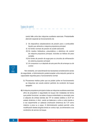 Equipos de control


            cando falle unha das máquinas auxiliares esenciais. Prestaráselle
            atención especial ao funcionamento de:

             I) Os dispositivos abastecedores de presión para o combustible
                líquido que alimenta a máquina propulsora principal.
             II) As fontes normais de presión do aceite lubricante.
             III) Os medios hidráulicos, pneumáticos e eléctricos de control
                 da máquina propulsora principal, incluídas as hélices de paso
                 variable.
             IV) As fontes de presión da auga para os circuítos de refrixeración
                do sistema propulsor principal.

                control.

           Non obstante, con subordinación ás necesarias consideracións xerais
      de seguridade, a Administración poderá aceptar unha redución parcial na
      capacidade requirida para o funcionamento normal.


         b) Proveranse medios polos que se poidan poñer en funcionamento
            as máquinas sen axuda exterior partindo da condición de buque
            apagado.


      4) A máquina propulsora principal e todas as máquinas auxiliares esenciais
         afíns de propulsión e seguridade do buque irán instaladas de forma
         que poidan funcionar, xa estea o buque endereitado ou escorado cara
         a calquera de ambas bandas ata 15º en estado estático e 22,5º en
         estado dinámico; é dicir, cando se balancee a unha e outra banda e
         á vez experimente un cabeceo (inclinación dinámica) de 7,5º como
         máximo a proa ou a popa. A Administración poderá permitir unha

         condicións de servizo do buque.




146                                        Plan de prevención de riscos laborais no sector pesqueiro
 