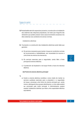 Equipos de control


5) Prestaráselle atención especial ao proxecto, á construción e á instalación
     dos sistemas das máquinas propulsoras, de modo que ningunha das
     vibracións que poidan producir sexa causa de tensións excesivas nos
     ditos sistemas nas condicións de servizo normais.

       Instalacións eléctricas

6) O proxecto e a construción das instalacións eléctricas serán tales que
   garantan:


     a) Os servizos necesarios para manter o buque en condicións normais
        de funcionamento e habitabilidade, sen necesidade de recorrer a
        unha fonte de enerxía de emerxencia.

     b) Os servizos esenciais para a seguridade, cando falle a fonte
        principal de enerxía eléctrica.


     c) A protección da tripulación e do buque fronte a riscos de natureza
        eléctrica.




1)
     a) Cando a enerxía eléctrica constitúa o único medio de manter os
        servizos auxiliares esenciais para a propulsión e a seguridade
        do buque, proverase unha fonte de enerxía principal que, cando
          menos, abranguerá dous grupos electróxenos, un dos cales poderá
          ser accionado polo motor principal. A Administración poderá
          aceptar instalacións distintas que teñan unha capacidade eléctrica
          equivalente.




Plan de prevención de riscos laborais no sector pesqueiro                       147
 