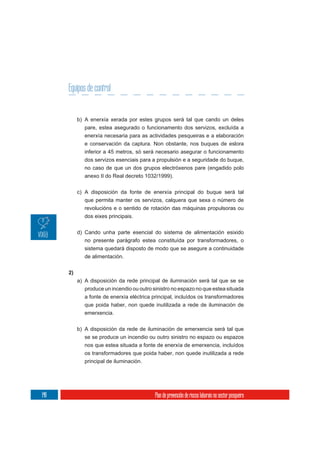 Equipos de control


           b) A enerxía xerada por estes grupos será tal que cando un deles
              pare, estea asegurado o funcionamento dos servizos, excluída a
              enerxía necesaria para as actividades pesqueiras e a elaboración
              e conservación da captura. Non obstante, nos buques de eslora
              inferior a 45 metros, só será necesario asegurar o funcionamento
              dos servizos esenciais para a propulsión e a seguridade do buque,
              no caso de que un dos grupos electróxenos pare (engadido polo
              anexo II do Real decreto 1032/1999).

           c) A disposición da fonte de enerxía principal do buque será tal
              que permita manter os servizos, calquera que sexa o número de
              revolucións e o sentido de rotación das máquinas propulsoras ou
              dos eixes principais.

           d) Cando unha parte esencial do sistema de alimentación esixido
              no presente parágrafo estea constituída por transformadores, o
              sistema quedará disposto de modo que se asegure a continuidade
              de alimentación.

      2)
           a) A disposición da rede principal de iluminación será tal que se se
              produce un incendio ou outro sinistro no espazo no que estea situada
              a fonte de enerxía eléctrica principal, incluídos os transformadores
              que poida haber, non quede inutilizada a rede de iluminación de
              emerxencia.

           b) A disposición da rede de iluminación de emerxencia será tal que
              se se produce un incendio ou outro sinistro no espazo ou espazos
              nos que estea situada a fonte de enerxía de emerxencia, incluídos
              os transformadores que poida haber, non quede inutilizada a rede
              principal de iluminación.




148                                         Plan de prevención de riscos laborais no sector pesqueiro
 
