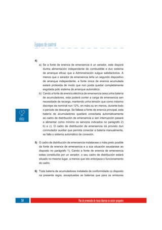 Equipos de control


      4)
           a) Se a fonte de enerxía de emerxencia é un xerador, este disporá
              dunha alimentación independente de combustible e dun sistema

              menos que o xerador de emerxencia teña un segundo dispositivo
              de arranque independente, a fonte única de enerxía acumulada
              estará protexida de modo que non poida quedar completamente
              esgotada polo sistema de arranque automático.
           b) Cando a fonte de enerxía eléctrica de emerxencia sexa unha batería
              de acumuladores, esta poderá conter a carga de emerxencia sen
              necesidade de recarga, mantendo unha tensión que como máximo
              discrepe da nominal nun 12%, en máis ou en menos, durante todo
              o período de descarga. Se fallase a fonte de enerxía principal, esta
              batería de acumuladores quedará conectada automaticamente
              ao cadro de distribución de emerxencia e sen interrupción pasará
              a alimentar como mínimo os servizos indicados no parágrafo 2)
              b) e c). O cadro de distribución de emerxencia irá provisto dun
              conmutador auxiliar que permita conectar a batería manualmente,
              se falla o sistema automático de conexión.

      5) O cadro de distribución de emerxencia instalarase o máis preto posible
           da fonte de enerxía de emerxencia e a súa situación axustarase ao
           disposto no parágrafo 1). Cando a fonte de enerxía de emerxencia
           estea constituída por un xerador, o seu cadro de distribución estará
           situado no mesmo lugar, a menos que isto entorpeza o funcionamento
           do cadro.


      6) Toda batería de acumuladores instalada de conformidade co disposto
         na presente regra, exceptuadas as baterías que para os emisores




150                                         Plan de prevención de riscos laborais no sector pesqueiro
 