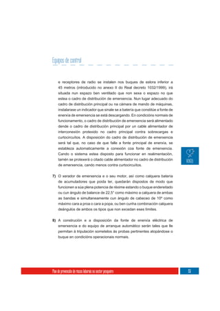 Equipos de control


     e receptores de radio se instalen nos buques de eslora inferior a
     45 metros (introducido no anexo II do Real decreto 1032/1999), irá
     situada nun espazo ben ventilado que non sexa o espazo no que
     estea o cadro de distribución de emerxencia. Nun lugar adecuado do
     cadro de distribución principal ou na cámara de mando de máquinas,
     instalarase un indicador que sinale se a batería que constitúe a fonte de
     enerxía de emerxencia se está descargando. En condicións normais de
     funcionamento, o cadro de distribución de emerxencia será alimentado
     dende o cadro de distribución principal por un cable alimentador de
     interconexión protexido no cadro principal contra sobrecargas e
     curtocircuítos. A disposición do cadro de distribución de emerxencia
     será tal que, no caso de que falle a fonte principal de enerxía, se
     estableza automaticamente a conexión coa fonte de emerxencia.
     Cando o sistema estea disposto para funcionar en realimentación,
     tamén se protexerá o citado cable alimentador no cadro de distribución
     de emerxencia, cando menos contra curtocircuítos.


7) O xerador de emerxencia e o seu motor, así como calquera batería
   de acumuladores que poida ter, quedarán dispostos de modo que
   funcionen a súa plena potencia de réxime estando o buque endereitado
   ou cun ángulo de balance de 22,5° como máximo a calquera de ambas
     as bandas e simultaneamente cun ángulo de cabeceo de 10º como
     máximo cara a proa o cara a popa, ou ben cunha combinación calquera
     deángulos de ambos os tipos que non excedan eses límites.

8) A construción e a disposición da fonte de enerxía eléctrica de
     emerxencia e do equipo de arranque automático serán tales que lle
     permitan á tripulación sometelos ás probas pertinentes atopándose o
     buque en condicións operacionais normais.




Plan de prevención de riscos laborais no sector pesqueiro                        151
 
