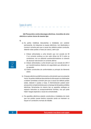 Equipos de control




      1)
           a) As partes metálicas descubertas e instaladas con carácter
              permanente, de máquinas ou equipo eléctricos, non destinadas a
              conducir corrente pero que a causa dun defecto poidan conducila,
              deberán estar postas a masa (ao casco), salvo que:

              i) Estean alimentadas a unha tensión que non exceda de 55

                   condutores; non se utilizarán autotransformadores co obxecto
                   de alcanzar esta tensión en corrente alterna.
              ii) Estean alimentadas a unha tensión que non exceda de 250 V
                   por transformadores illadores de seguridade que alimenten un
                   só aparello.
              iii) Estean construídas de conformidade co principio de illamento
                   dobre.

           b) O equipo eléctrico portátil funcionará a unha tensión que non presente
              riscos. As partes metálicas descubertas do dito equipo non destinadas
              a estaren sometidas a tensión pero que a causa dun defecto poidan
              estalo, deberán ir postas a masa. A Administración poderá esixir
              precaucións complementarias para o emprego de lámpadas portátiles
              eléctricas, ferramentas do mesmo tipo ou aparellos análogos en
              espazos reducidos ou excepcionalmente húmidos, nos que pode
              haber nesgas especiais a causa da condutividade.

           c) Os aparellos eléctricos estarán construídos e instalados de modo
              que non poidan causar lesións corporais cando se manexen ou
              toquen en condicións normais de traballo.




152                                          Plan de prevención de riscos laborais no sector pesqueiro
 