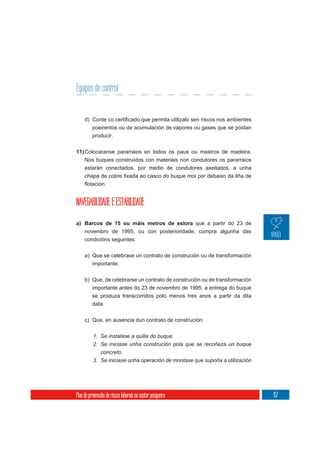 Equipos de control


          poeirentos ou de acumulación de vapores ou gases que se poidan
          producir.

11) Colocaranse pararraios en todos os paus ou mastros de madeira.
     Nos buques construídos con materiais non condutores os pararraios
     estarán conectados, por medio de condutores axeitados, a unha




NAVEGABILIDADE E ESTABILIDADE

a) Barcos de 15 ou máis metros de eslora que a partir do 23 de
   novembro de 1995, ou con posterioridade, cumpra algunha das
   condicións seguintes:


     a) Que se celebrase un contrato de construción ou de transformación
        importante.

     b) Que, de celebrarse un contrato de construción ou de transformación
          importante antes do 23 de novembro de 1995, a entrega do buque
          se produza transcorridos polo menos tres anos a partir da dita
          data.

     c) Que, en ausencia dun contrato de construción:


          1. Se instalase a quilla do buque.
          2. Se iniciase unha construción pola que se recoñeza un buque
             concreto.
          3. Se iniciase unha operación de montaxe que supoña a utilización




Plan de prevención de riscos laborais no sector pesqueiro                     157
 