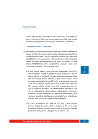 Equipos de control


     anterior, polo que se determinan as normas de seguridade para cumprir
     polos buques pesqueiros de eslora igual ou superior a 24 metros:

       CRITERIOS DE ESTABILIDADE


1) Aplicaranse os seguintes criterios de estabilidade mínima, a menos que

     que se prescinda deles. Calquera desviación respecto dos criterios de
     estabilidade mínima que autorice a Administración marítima española


     decreto 1032/1999 (isto último só aplicable a barcos de pesca novos
     construídos a partir do 1 de xaneiro de 2003):

     a) A área situada baixo a curva de brazos endereitados (curva GZ)
        non será inferior a 0,055 m.rad ata un ángulo de escora de 30º nin
          inferior a 0,090 m.rad ata 40º ou ata o ángulo de inundación, qf se
          este é de menos de 40º. Ademais, a área situada baixo a curva
          de brazos endereitados (curva GZ) entre os ángulos de escora de
          30º e 40º ou entre os ángulos de 30º e qf, se este é de menos de
          40º, non será inferior a 0,030 m.rad. qf é o ángulo de escora no
          que as aberturas do casco, a superestrutura ou as casetas, que
          non se poidan pechar rapidamente de modo estanco á intemperie,
          comezan a quedar asolagadas. Na aplicación deste criterio non é
          necesario considerar abertas as pequenas aberturas a través das
          que non pode producirse un alagamento progresivo.

     b) O brazo endereitado GZ será de 200 mm, como mínimo,
          para un ángulo de escora igual ou superior a 30º. c) O brazo
          endereitado máximo GZmax corresponderá a un ángulo de escora
          preferiblemente superior a 30º, pero nunca inferior a 25º.




Plan de prevención de riscos laborais no sector pesqueiro                       159
 