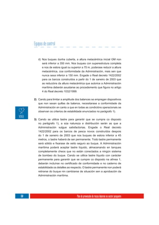Equipos de control


         d) Nos buques dunha cuberta, a altura metacéntrica inicial GM non
            será inferior a 350 mm. Nos buques con superestrutura completa
            e nos de eslora igual ou superior a 70 m, poderase reducir a altura
            metacéntrica, coa conformidade da Administración, mais sen que
            nunca sexa inferior a 150 mm. Engade o Real decreto 1422/2002
            para os barcos construídos a partir do 1 de xaneiro de 2003 que
            as reducións da altura metacéntrica que autorice a Administración


            4 do Real decreto 1032/1999.


      2) Cando para limitar a amplitude dos balances se empregan dispositivos
         que non sexan quillas de balance, necesitarase a conformidade da
         Administración en canto a que en todas as condicións operacionais se
         observan os criterios de estabilidade enunciados no parágrafo 1).

      3) Cando se utilice lastre para garantir que se cumpra co disposto
         no parágrafo 1), a súa natureza e distribución serán as que a
         Administración xulgue satisfactorias. Engade o Real decreto
         1422/2002 para os barcos de pesca novos construídos despois
         do 1 de xaneiro de 2003 que nos buques de eslora inferior a 45
         metros, o lastre haberá de ser permanente. Todo lastre permanente

         marítima poderá aceptar lastre líquido, almacenando en tanques
         completamente cheos que no están conectados a ningún sistema
         de bombeo do buque. Cando se utilice lastre líquido con carácter
         permanente para garantir que se cumpre co disposto na alínea 1,

         estabilidade os detalles ao respecto. O lastre permanente non poderá
         retirarse do buque nin cambiarse de situación sen a aprobación da
         Administración marítima.




160                                      Plan de prevención de riscos laborais no sector pesqueiro
 