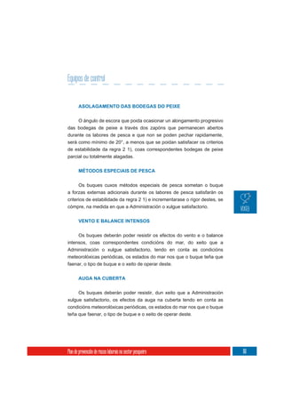 Equipos de control


       ASOLAGAMENTO DAS BODEGAS DO PEIXE


       O ángulo de escora que poida ocasionar un alongamento progresivo
das bodegas de peixe a través dos zapóns que permanecen abertos
durante os labores de pesca e que non se poden pechar rapidamente,
será como mínimo de 20°, a menos que se poidan satisfacer os criterios
de estabilidade da regra 2 1), coas correspondentes bodegas de peixe
parcial ou totalmente alagadas.


       MÉTODOS ESPECIAIS DE PESCA


      Os buques cuxos métodos especiais de pesca sometan o buque
a forzas externas adicionais durante os labores de pesca satisfarán os
criterios de estabilidade da regra 2 1) e incrementarase o rigor destes, se
cómpre, na medida en que a Administración o xulgue satisfactorio.


       VENTO E BALANCE INTENSOS


     Os buques deberán poder resistir os efectos do vento e o balance
intensos, coas correspondentes condicións do mar, do xeito que a
Administración o xulgue satisfactorio, tendo en conta as condicións
meteorolóxicas periódicas, os estados do mar nos que o buque teña que
faenar, o tipo de buque e o xeito de operar deste.


       AUGA NA CUBERTA


     Os buques deberán poder resistir, dun xeito que a Administración
xulgue satisfactorio, os efectos da auga na cuberta tendo en conta as
condicións meteorolóxicas periódicas, os estados do mar nos que o buque
teña que faenar, o tipo de buque e o xeito de operar deste.




Plan de prevención de riscos laborais no sector pesqueiro                     161
 