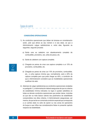 Equipos de control


           CONDICIÓNS OPERACIONAIS


      1) As condicións operacionais que deban de tomarse en consideración
         serán, polo que atinxe ao seu número e á súa clase, as que a

         seguintes, segundo proceda:

         a) Saída cara ao caladoiro con abastecemento completo de
            combustible, provisións, xeo, artes de pesca, etc.

         b) Saída do caladoiro con captura completa.


         c) Chegada ao peirao de orixe coa captura completa e un 10% de
            provisións, combustible, etc.

         d) Chegada ao peirao de orixe cun 10% de provisións, combustible,
            etc., e unha captura mínima que, normalmente, será o 20% da
            captura completa pero que pode chegar ao 40%, a condición de
            que a Administración considere que as modalidades operacionais



      2) Ademais de xulgar satisfactorias as condicións operacionais sinaladas
         no parágrafo 1), a Administración deberá asegurarse de que os criterios
         de estabilidade mínima indicados na regra 2 quedan satisfeitos en
         todas as demais condicións operacionais que poidan darse, incluídas
         as que dan os máis baixos valores dos parámetros de estabilidade
         comprendidos nos ditos criterios. A Administración asegurarase, así
         mesmo, de que se ten en conta toda condición especial que corresponda
         a un cambio dado no xeito de operar ou nas zonas de operacións

         respecto da estabilidade.




162                                       Plan de prevención de riscos laborais no sector pesqueiro
 