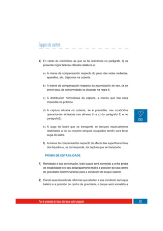 Equipos de control


3) En canto ás condicións ás que se fai referencia no parágrafo 1) da
     presente regra faranse cálculos relativos a:

     a) A marxe de compensación respecto do peso das redes molladas,
        aparellos, etc. dispostos na cuberta.

     b) A marxe de compensación respecto da acumulación de xeo, se se
          prevé esta, de conformidade co disposto na regra 8.

     c) A distribución homoxénea da captura, a menos que isto sexa
          imposible na práctica.

     d) A captura situada na cuberta, se é previsible, nas condicións
        operacionais sinaladas nas alíneas b) e c) do parágrafo 1) e no
        parágrafo2).

     e) A auga de lastre que se transporte en tanques especialmente
          destinados a iso ou noutros tanques equipados tamén para levar
          auga de lastre.



          dos líquidos e, se corresponde, da captura que se transporte.


       PROBA DE ESTABILIDADE


1) Rematada a súa construción, todo buque será sometido a unha proba
   de estabilidade e o seu desprazamento real e a posición do seu centro
     de gravidade determinaranse para a condición de buque baleiro.

2) Cando sexa obxecto de reformas que afecten a súa condición de buque
     baleiro e a posición do centro de gravidade, o buque será sometido a




Plan de prevención de riscos laborais no sector pesqueiro                   163
 