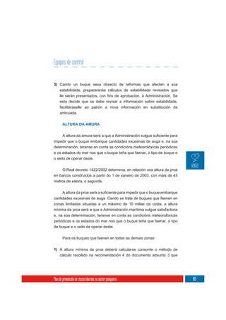 Equipos de control


3) Cando un buque sexa obxecto de reformas que afecten a súa
     estabilidade, prepararanse cálculos de estabilidade revisados que

     esta decide que se debe revisar a información sobre estabilidade,
     facilitaráselle ao patrón a nova información en substitución da
     anticuada.


       ALTURA DA AMURA



impedir que o buque embarque cantidades excesivas de auga e, na súa
determinación, teranse en conta as condicións meteorolóxicas periódicas
e os estados do mar nos que o buque teña que faenar, o tipo de buque e
o xeito de operar deste.

    O Real decreto 1422/2002 determina, en relación coa altura da proa
en barcos construídos a partir do 1 de xaneiro de 2003, con máis de 45
metros de eslora, o seguinte:



cantidades excesivas de auga. Cando se trate de buques que faenen en
zonas limitadas situadas a un máximo de 10 millas da costa, a altura
mínima da proa será a que a Administración marítima xulgue satisfactoria
e, na súa determinación, teranse en conta as condicións meteorolóxicas
periódicas e os estados do mar nos que o buque teña que faenar, o tipo
de buque e o xeito de operar deste.

       Para os buques que faenen en todas as demais zonas:

1) A altura mínima da proa deberá calcularse consonte o método de
     cálculo recollido na recomendación 4 do documento adxunto 3 que




Plan de prevención de riscos laborais no sector pesqueiro                  165
 