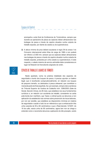 Equipos de control
                 Control


         durante as operacións de pesca as capturas deban almacenarse nas
         bodegas de pesca a través de zapóns situados nunha cuberta de
         traballo exposta, por diante da caseta ou da superestrutura.

      2) A altura mínima da proa deberá axustarse á regra 39 do anexo I do
         Convenio internacional sobre liñas de carga de 1966 e non poderá
         ser inferior a 2.000 mm, sempre que as capturas deban almacenarse
         nas bodegas de pesca a través de zapóns situados nunha cuberta de
         traballo exposta, protexida por unha caseta ou superestrutura. A este
         respecto, o calado máximo de servizo admisible debe considerarse en




      ESPAZOS DE TRABALLO E LUGARES DE TRÁNSITO
            Neste apartado, coma na práctica totalidade dos aspectos de
      seguridade a bordo dos buques de pesca, é preciso apuntar un baleiro
      legal, que é recoñecido xurisprudencialmente, en relación cos buques
      de pequeno tamaño, os dedicados á pesca artesanal, que constitúen a
      meirande parte da frota española. Así, por exemplo, cómpre citar a sentenza
      do Tribunal Superior de Xustiza de Cataluña núm. 3380/2003 (Sala do
      Social, Sección Única), do 26 maio, que establece nos seus fundamentos
      xurídicos e, en relación cun accidente de traballo, consistente na caída
      pola borda dun mariñeiro, que “baixo o ordinal quinto se denuncia a non
      aplicación do establecido nas normas sobre prevención de riscos laborais,
      por non ser esixible, que establece as disposicións mínimas en materia
      de seguridade e saúde e todo iso en referencia a que a embarcación tiña
      unha varanda de 50 a 60 centímetros e que o Real decreto 1216/97, do
      18 de xullo, esixía unha de 90 centímetros, agora ben non se chega a
      entender como o recorrente denuncia a aplicación do dito precepto, cando




166                                        Plan de prevención de riscos laborais no sector pesqueiro
 