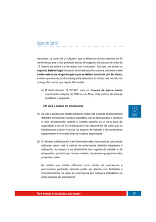 Equipos de control
           Control


recoñece, tal como fai o xulgador, que a esixencia dunha varanda de 90
centímetros que o dito precepto esixe, éo respecto de barcos de máis de
15 metros de eslora e o de autos non o alcanza”. Así pois, se existe un
suposto baleiro legal respecto de embarcacións como a presente e non
existe esixencia ningunha para que se deban construír con tal altura,
é obvio que non se produciu ningunha infracción do citado real decreto nin
a ningunha norma que regule tal medida.


     a) O Real decreto 1216/1997, para os buques de pesca novos
        (construídos despois de 1995 e con 15 ou máis metros de eslora),
          establece o seguinte:




1) As vías e saídas que poidan utilizarse como vías e saídas de emerxencia
   deberán permanecer sempre expeditas, ser de fácil acceso e conducir
   o máis directamente posible á cuberta superior ou a unha zona de
     seguridade e de alí ás embarcacións de salvamento, de xeito que os
     traballadores poidan evacuar os lugares de traballo e de aloxamento
     rapidamente e en condicións de máxima seguridade.

2) O número, a distribución e as dimensións das vías e saídas que poidan
   utilizarse como vías e saídas de emerxencia deberán adaptarse á
     utilización, ao equipo e ás dimensións dos lugares de traballo e de
     aloxamento, así como ao número máximo de persoas que poidan estar
     presentes neles.

     As saídas que poidan utilizarse como saídas de emerxencia e
     permanezan pechadas deberán poder ser abertas con facilidade e
     inmediatamente no caso de emerxencia por calquera traballador ou
     polos equipos de salvamento.




Plan de prevención de riscos laborais no sector pesqueiro                    167
 