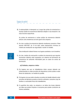 Equipos de control


      3) A estanquidade á intemperie ou á auga das portas de emerxencia e
           doutras saídas de emerxencia deberase adaptar á súa situación e ás



           As portas de emerxencia e outras saídas de emerxencia deberán
           ofrecer unha resistencia ao lume igual á dos amparos.

      4) As vías e saídas de emerxencia deberán sinalizarse consonte o Real
         decreto 485/1997, do 14 de abril, sobre disposicións mínimas en
         materia de sinalización de seguridade e saúde no traballo.




      5) As vías, medios de evacuación e saídas de emerxencia que requiran
         iluminación deberán estar equipados cun sistema de iluminación de

           iluminación.




      1) Os lugares aos que os traballadores teñan acceso deberán ser
         antiesvarantes ou estar provistos de dispositivos contra caídas e estar
           libres de obstáculos, na medida do posible.


      2) Os lugares nos que están situados os postos de traballo deberán estar

           tarefas e a actividade física dos traballadores.


      3)
           ser tales que poidan limparse e revocarse para acadar condicións de
           hixiene axeitadas.




168                                          Plan de prevención de riscos laborais no sector pesqueiro
 
