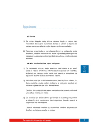 Equipos de control


       a3) Portas

1) As portas deberán poder abrirse sempre dende o interior, sen

     traballo, as portas deberán poder abrirse dende os dous lados.

2) As portas, en particular as corredías cando non se poida evitar a súa
     existencia, deberán funcionar coa maior seguridade posible para os
     traballadores, especialmente en condicións marítimas e meteorolóxicas
     adversas.




1) Os corredores, troncos, partes exteriores das casetas e, en xeral,
   todas as vías de circulación, deberán estar equipadas con varandas,
   andariveis ou calquera outro medio que garanta a seguridade da
   tripulación durante as súas actividades a bordo.


2) Se hai risco de que os traballadores caian polo zapón da cuberta, ou
   dunha cuberta a outra, deberá instalarse a protección axeitada en
   todos os lugares nos que sexa posible facelo.


     Cando a dita protección se realice mediante unha varanda, esta terá
     unha altura mínima dun metro.

3) Os accesos que deban abrirse por enriba da cuberta para permitir
     a utilización ou o mantemento das instalacións deberán garantir a
     seguridade dos traballadores.

     Deberán instalarse varandas ou dispositivos similares de protección
     de altura axeitada para evitar as caídas.




Plan de prevención de riscos laborais no sector pesqueiro                    169
 