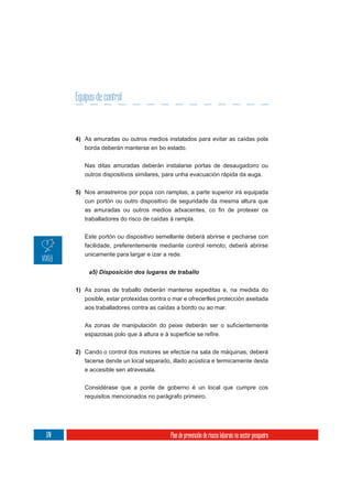 Equipos de control


      4) As amuradas ou outros medios instalados para evitar as caídas pola
         borda deberán manterse en bo estado.

         Nas ditas amuradas deberán instalarse portas de desaugadoiro ou
         outros dispositivos similares, para unha evacuación rápida da auga.

      5) Nos arrastreiros por popa con ramplas, a parte superior irá equipada
         cun portón ou outro dispositivo de seguridade da mesma altura que

         traballadores do risco de caídas á rampla.


         Este portón ou dispositivo semellante deberá abrirse e pecharse con
         facilidade, preferentemente mediante control remoto; deberá abrirse
         unicamente para largar e izar a rede.




      1) As zonas de traballo deberán manterse expeditas e, na medida do
         posible, estar protexidas contra o mar e ofrecerlles protección axeitada
         aos traballadores contra as caídas a bordo ou ao mar.




      2) Cando o control dos motores se efectúe na sala de máquinas, deberá
         facerse dende un local separado, illado acústica e termicamente desta
         e accesible sen atravesala.

         Considérase que a ponte de goberno é un local que cumpre cos
         requisitos mencionados no parágrafo primeiro.




170                                        Plan de prevención de riscos laborais no sector pesqueiro
 
