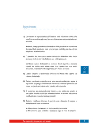 Equipos de control


3) Os mandos do equipo de tracción deberán estar instalados nunha zona

     estorbos.

     Ademais, os equipos de tracción deberán estar provistos de dispositivos
     de seguridade axeitados para emerxencias, incluídos os dispositivos
     de parada de emerxencia.


4) O operador dos mandos do equipo de tracción deberá ter unha visión
   axeitada deste e dos traballadores que están pescando.


     Cando os equipos de tracción se accionen dende a ponte, o operado
     deberá ter tamén unha visión clara dos traballadores que están
     pescando, xa directamente xa por calquera medio axeitado.

5)
     cuberta de traballo.


6) Deberá manterse constantemente unha estreita vixilancia e avisar a
   tripulación do perigo inminente de marusía durante as operacións de
     pesca ou cando se realice outro traballo sobre cuberta.

7) O percorrido ao descuberto dos viradores, dos cables de arrastre e
     das pezas móbiles do equipo deberase reducir ao mínimo mediante a
     instalación de mecanismos de protección.

8) Deberán instalarse sistemas de control para o traslado de cargas e,
   especialmente, nos arrastreiros:


     a) Mecanismos de bloqueo da porta da rede de arrastre.
     b) Mecanismos para controlar o abaleo do copo da rede de arrastre.




Plan de prevención de riscos laborais no sector pesqueiro                      171
 