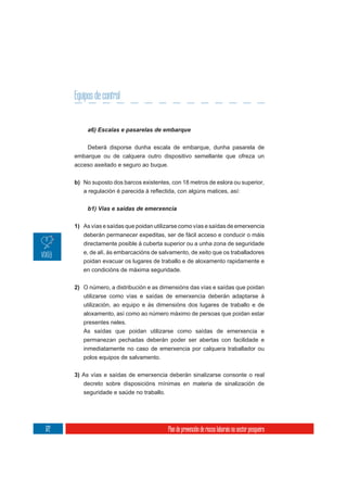 Equipos de control



           Deberá disporse dunha escala de embarque, dunha pasarela de
      embarque ou de calquera outro dispositivo semellante que ofreza un
      acceso axeitado e seguro ao buque.

      b) No suposto dos barcos existentes, con 18 metros de eslora ou superior,




      1) As vías e saídas que poidan utilizarse como vías e saídas de emerxencia
         deberán permanecer expeditas, ser de fácil acceso e conducir o máis
         directamente posible á cuberta superior ou a unha zona de seguridade
         e, de alí, ás embarcacións de salvamento, de xeito que os traballadores
         poidan evacuar os lugares de traballo e de aloxamento rapidamente e
         en condicións de máxima seguridade.


      2) O número, a distribución e as dimensións das vías e saídas que poidan
         utilizarse como vías e saídas de emerxencia deberán adaptarse á
         utilización, ao equipo e ás dimensións dos lugares de traballo e de
         aloxamento, así como ao número máximo de persoas que poidan estar
         presentes neles.
         As saídas que poidan utilizarse como saídas de emerxencia e
         permanezan pechadas deberán poder ser abertas con facilidade e
         inmediatamente no caso de emerxencia por calquera traballador ou
         polos equipos de salvamento.

      3) As vías e saídas de emerxencia deberán sinalizarse consonte o real
         decreto sobre disposicións mínimas en materia de sinalización de
         seguridade e saúde no traballo.




172                                       Plan de prevención de riscos laborais no sector pesqueiro
 
