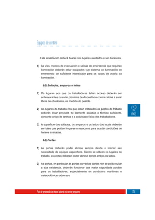 Equipos de control



4) As vías, medios de evacuación e saídas de emerxencia que requiran
     iluminación deberán estar equipados cun sistema de iluminación de

     iluminación.




1) Os lugares aos que os traballadores teñan acceso deberán ser
     antiesvarantes ou estar provistos de dispositivos contra caídas e estar
     libres de obstáculos, na medida do posible.

2) Os lugares de traballo nos que están instalados os postos de traballo

     consonte o tipo de tarefas e a actividade física dos traballadores.


3)
     ser tales que poidan limparse e revocarse para acadar condicións de
     hixiene axeitadas.




1) As portas deberán poder abrirse sempre dende o interior sen


     traballo, as portas deberán poder abrirse dende ambos os lados.

2) As portas, en particular as portas corredías cando non se poida evitar
     a súa existencia, deberán funcionar coa maior seguridade posible
     para os traballadores, especialmente en condicións marítimas e
     meteorolóxicas adversas




Plan de prevención de riscos laborais no sector pesqueiro                      173
 