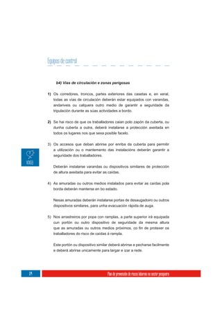 Equipos de control



      1) Os corredores, troncos, partes exteriores das casetas e, en xeral,
         todas as vías de circulación deberán estar equipados con varandas,
         andariveis ou calquera outro medio de garantir a seguridade da
         tripulación durante as súas actividades a bordo.

      2) Se hai risco de que os traballadores caian polo zapón da cuberta, ou
         dunha cuberta a outra, deberá instalarse a protección axeitada en
         todos os lugares nos que sexa posible facelo.


      3) Os accesos que deban abrirse por enriba da cuberta para permitir
         a utilización ou o mantemento das instalacións deberán garantir a
         seguridade dos traballadores.

         Deberán instalarse varandas ou dispositivos similares de protección
         de altura axeitada para evitar as caídas.


      4) As amuradas ou outros medios instalados para evitar as caídas pola
         borda deberán manterse en bo estado.

         Nesas amuradas deberán instalarse portas de desaugadoiro ou outros
         dispositivos similares, para unha evacuación rápida de auga.

      5) Nos arrastreiros por popa con ramplas, a parte superior irá equipada
         cun portón ou outro dispositivo de seguridade da mesma altura


         traballadores do risco de caídas á rampla.

         Este portón ou dispositivo similar deberá abrirse e pecharse facilmente
         e deberá abrirse unicamente para largar e izar a rede.




174                                       Plan de prevención de riscos laborais no sector pesqueiro
 