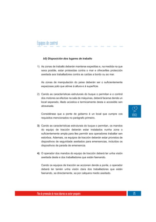 Equipos de control



1) As zonas de traballo deberán manterse expeditas e, na medida na que
     sexa posible, estar protexidas contra o mar e ofrecerlles protección
     axeitada aos traballadores contra as caídas a bordo ou ao mar.




2) Cando as características estruturais do buque o permitan e o control
     dos motores se efectúe na sala de máquinas, deberá facerse dende un
     local separado, illado acústica e termicamente desta e accesible sen
     atravesala.

     Considérase que a ponte de goberno é un local que cumpre cos
     requisitos mencionados no parágrafo primeiro.


3) Cando as características estruturais do buque o permitan, os mandos
   do equipo de tracción deberán estar instalados nunha zona o

     estorbos. Ademais, os equipos de tracción deberán estar provistos de
     dispositivos de seguridade axeitados para emerxencias, incluídos os
     dispositivos de parada de emerxencia.

4) O operador dos mandos do equipo de tracción deberá ter unha visión
   axeitada deste e dos traballadores que están faenando.


     Cando os equipos de tracción se accionen dende a ponte, o operador
     deberá ter tamén unha visión clara dos traballadores que están
     faenando, xa directamente, xa por calquera medio axeitado.




Plan de prevención de riscos laborais no sector pesqueiro                   175
 