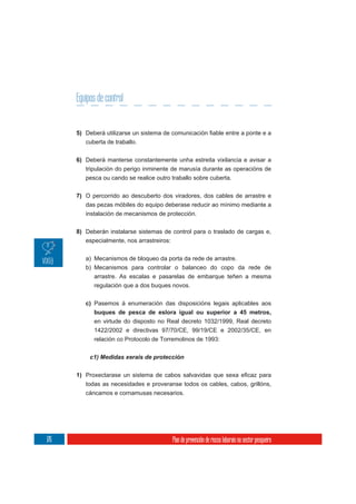 Equipos de control


      5)
           cuberta de traballo.

      6) Deberá manterse constantemente unha estreita vixilancia e avisar a
         tripulación do perigo inminente de marusía durante as operacións de
           pesca ou cando se realice outro traballo sobre cuberta.

      7) O percorrido ao descuberto dos viradores, dos cables de arrastre e
         das pezas móbiles do equipo deberase reducir ao mínimo mediante a
         instalación de mecanismos de protección.


      8) Deberán instalarse sistemas de control para o traslado de cargas e,
         especialmente, nos arrastreiros:

           a) Mecanismos de bloqueo da porta da rede de arrastre.
           b) Mecanismos para controlar o balanceo do copo da rede de
              arrastre. As escalas e pasarelas de embarque teñen a mesma
              regulación que a dos buques novos.

           c) Pasemos á enumeración das disposicións legais aplicables aos
              buques de pesca de eslora igual ou superior a 45 metros,
              en virtude do disposto no Real decreto 1032/1999, Real decreto
              1422/2002 e directivas 97/70/CE, 99/19/CE e 2002/35/CE, en
              relación co Protocolo de Torremolinos de 1993:




      1)
           todas as necesidades e proveranse todos os cables, cabos, grillóns,
           cáncamos e cornamusas necesarios.




176                                        Plan de prevención de riscos laborais no sector pesqueiro
 