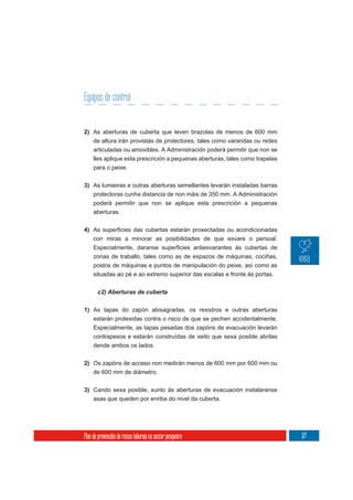 Equipos de control


2) As aberturas de cuberta que leven brazolas de menos de 600 mm
     de altura irán provistas de protectores, tales como varandas ou redes
     articuladas ou amovibles. A Administración poderá permitir que non se
     lles aplique esta prescrición a pequenas aberturas, tales como trapelas
     para o peixe.

3) As lumieiras e outras aberturas semellantes levarán instaladas barras
     protectoras cunha distancia de non máis de 350 mm. A Administración
     poderá permitir que non se aplique esta prescrición a pequenas
     aberturas.


4)
     con miras a minorar as posibilidades de que esvare o persoal.

     zonas de traballo, tales como as de espazos de máquinas, cociñas,
     postos de máquinas e puntos de manipulación do peixe, así como as
     situadas ao pé e ao extremo superior das escalas e fronte ás portas.




1) As tapas do zapón abisagradas, os rexistros e outras aberturas
   estarán protexidas contra o risco de que se pechen accidentalmente.
   Especialmente, as tapas pesadas dos zapóns de evacuación levarán
     contrapesos e estarán construídas de xeito que sexa posible abrilas
     dende ambos os lados.

2) Os zapóns de acceso non medirán menos de 600 mm por 600 mm ou
   de 600 mm de diámetro.


3) Cando sexa posible, xunto ás aberturas de evacuación instalaranse
   asas que queden por enriba do nivel da cuberta.




Plan de prevención de riscos laborais no sector pesqueiro                      177
 
