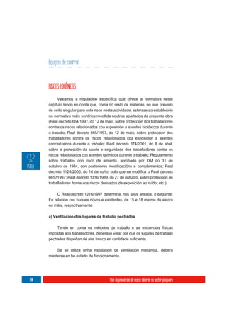 Equipos de control


      RISCOS HIXIÉNICOS

      capítulo tendo en conta que, coma no resto de materias, no non previsto
      de xeito singular para este risco nesta actividade, estarase ao establecido
      na normativa máis xenérica recollida noutros apartados da presente obra
      (Real decreto 664/1997, do 12 de maio, sobre protección dos traballadores
      contra os riscos relacionados coa exposición a axentes biolóxicos durante
      o traballo; Real decreto 665/1997, do 12 de maio, sobre protección dos
      traballadores contra os riscos relacionados coa exposición a axentes
      canceríxenos durante o traballo; Real decreto 374/2001, do 8 de abril,
      sobre a protección da saúde e seguridade dos traballadores contra os
      riscos relacionados cos axentes químicos durante o traballo; Regulamento
      sobre traballos con risco de amianto, aprobado por OM do 31 de



      66571997; Real decreto 1316/1989, do 27 de outubro, sobre protección de
      traballadores fronte aos riscos derivados da exposición ao ruído; etc.):

           O Real decreto 1216/1997 determina, nos seus anexos, o seguinte:
      En relación cos buques novos e existentes, de 15 e 18 metros de eslora
      ou máis, respectivamente:

      a) Ventilación dos lugares de traballo pechados

          Tendo en conta os métodos de traballo e as esixencias físicas
      impostas aos traballadores, deberase velar por que os lugares de traballo



           Se se utiliza unha instalación de ventilación mecánica, deberá
      manterse en bo estado de funcionamento.




180                                        Plan de prevención de riscos laborais no sector pesqueiro
 