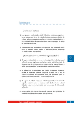 Equipos de control


       b) Temperatura dos locais

1) A temperatura nos locais de traballo deberá ser axeitada ao organismo
     humano durante o tempo de traballo, tendo en conta os métodos de
     traballo aplicados, as esixencias físicas impostas aos traballadores e
     as condicións meteorolóxicas reinantes ou que poidan reinar na rexión
     na que pesque o buque.


2) A temperatura dos aloxamentos, dos servizos, dos comedores e dos
   locais de primeiros auxilios deberá, se tales locais existen, responder




1) Os lugares de traballo deberán, na medida do posible, recibir luz natural

     circunstancias da pesca e que non poña en perigo a seguridade e a
     saúde dos traballadores nin a navegación dos demais buques.

2) As instalacións de iluminación dos lugares de traballo, escaleiras,
   escalas e corredores deberán colocarse de xeito que o tipo de
     iluminación previsto non presente riscos de accidentes para os
     traballadores nin obstaculice a navegación do buque.

3) Os lugares de traballo nos que os traballadores están particularmente

     deberán posuír unha iluminación de emerxencia de intensidade



4) A iluminación de emerxencia deberá manterse en condicións de




Plan de prevención de riscos laborais no sector pesqueiro                      181
 