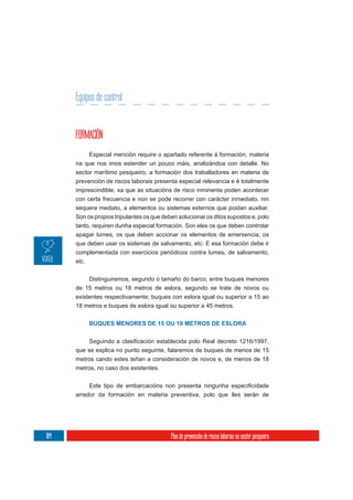 Equipos de control


      FORMACIÓN
           Especial mención require o apartado referente á formación, materia
      na que nos imos estender un pouco máis, analizándoa con detalle. No
      sector marítimo pesqueiro, a formación dos traballadores en materia de
      prevención de riscos laborais presenta especial relevancia e é totalmente
      imprescindible, xa que as situacións de risco inminente poden acontecer
      con certa frecuencia e non se pode recorrer con carácter inmediato, nin
      sequera mediato, a elementos ou sistemas externos que poidan auxiliar.
      Son os propios tripulantes os que deben solucionar os ditos supostos e, polo
      tanto, requiren dunha especial formación. Son eles os que deben controlar
      apagar lumes, os que deben accionar os elementos de emerxencia, os
      que deben usar os sistemas de salvamento, etc. E esa formación debe ir
      complementada con exercicios periódicos contra lumes, de salvamento,
      etc.

           Distinguiremos, segundo o tamaño do barco, entre buques menores
      de 15 metros ou 18 metros de eslora, segundo se trate de novos ou
      existentes respectivamente; buques con eslora igual ou superior a 15 ao
      18 metros e buques de eslora igual ou superior a 45 metros.


           BUQUES MENORES DE 15 OU 18 METROS DE ESLORA



      que se explica no punto seguinte, falaremos de buques de menos de 15
      metros cando estes teñan a consideración de novos e, de menos de 18
      metros, no caso dos existentes.



      arredor da formación en materia preventiva, polo que lles serán de




184                                        Plan de prevención de riscos laborais no sector pesqueiro
 