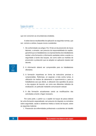 Equipos de control


      que non concorran as circunstancias sinaladas.

           A estes barcos resultaranlles de aplicación as seguintes normas, que
      son comúns a ambos, buques novos e existentes:

         1. De conformidade cos artigos 18 e 19 da Lei de prevención de riscos
            laborais, o armador, sen prexuízo da responsabilidade do capitán,
            garantirá que os traballadores e os representantes dos traballadores
            reciban unha formación e información axeitadas sobre a saúde e a
            seguridade a bordo dos buques, así como sobre as medidas de
            prevención e protección que se adopten en aplicación doeste real
            decreto.

         2. A información deberá ser comprensible para os traballadores
            afectados.

         3. A formación impartirase en forma de instrucións precisas e
            comprensibles. Referirase, en especial, á loita contra lumes, á
            utilización de medios de salvamento e supervivencia e, para os
            traballadores aos que afecte, á utilización dos aparellos de pesca
            e dos equipos de tracción, así como aos diferentes métodos de
            sinalización, en particular mediante comunicación xestual.



            actividades a bordo o fagan necesario.

           Por outra parte, o patrón ou o capitán do buque de pesca deberá
      ter unha formación especializada, sen prexuízo do disposto na normativa
      sobre seguridade, saúde e asistencia médica a bordo de buques, sobre
      as seguintes materias:
         1. Prevención de enfermidades profesionais e accidentes de traballo




186                                       Plan de prevención de riscos laborais no sector pesqueiro
 