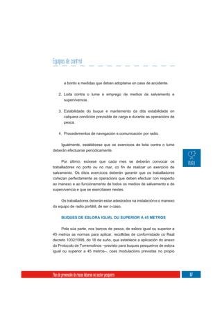 Equipos de control


          a bordo e medidas que deban adoptarse en caso de accidente.

     2. Loita contra o lume e emprego de medios de salvamento e
          supervivencia.

     3. Estabilidade do buque e mantemento da dita estabilidade en
        calquera condición previsible de carga e durante as operacións de
          pesca.

     4. Procedementos de navegación e comunicación por radio.


    Igualmente, establécese que os exercicios de loita contra o lume
deberán efectuarse periodicamente.

       Por último, esíxese que cada mes se deberán convocar os

salvamento. Os ditos exercicios deberán garantir que os traballadores
coñezan perfectamente as operacións que deben efectuar con respecto
ao manexo e ao funcionamento de todos os medios de salvamento e de
supervivencia e que se exercitasen nestes.

       Os traballadores deberán estar adestrados na instalación e o manexo
do equipo de radio portátil, de ser o caso.


       BUQUES DE ESLORA IGUAL OU SUPERIOR A 45 METROS


    Pola súa parte, nos barcos de pesca, de eslora igual ou superior a
45 metros as normas para aplicar, recollidas de conformidade co Real
decreto 1032/1999, do 18 de xuño, que establece a aplicación do anexo
do Protocolo de Torremolinos –previsto para buques pesqueiros de eslora
igual ou superior a 45 metros–, coas modulacións previstas no propio




Plan de prevención de riscos laborais no sector pesqueiro                    187
 