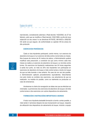 Equipos de control


      real decreto, considerando ademais o Real decreto 1422/2002, do 27 de

      redacción ao seu anexo I e as directivas 97/70/CE, 99/19/CE e 2002/35/
      CE serán as que seguen, de conformidade co capítulo VIII do anexo do
      dito protocolo:


           EXERCICIOS PERIÓDICOS


          Cada un dos tripulantes participará, cando menos, nun exercicio de
      abandono do buque e nun exercicio de loita contra o lume todos os meses.
      Nos buques de menos de 45 metros de eslora, a Administración poderá


      meses se realice un exercicio de abandono do buque e un de loita contra
      lumes. Os exercicios da tripulación realizaranse nas 24 horas seguintes
      á saída dun porto, se máis do 25% dos tripulantes non participase en
      exercicios de abandono do buque e loita contra lumes a bordo do buque
      de que se trate durante o mes anterior. No caso de non ser isto posible,
      a Administración aplicará procedementos equivalentes. Descríbense
      moi polo miúdo os contidos dos exercicios, coa advertencia de que se
      realizarán, na medida do posible, como se realmente se producise un
      caso de emerxencia.

           Anotaranse no diario de navegación as datas nas que se efectúen as
      chamadas e pormenores dos exercicios de abandono de buque e de loita
      contra lumes e dos exercicios con outros dispositivos de salvamento.


           FORMACIÓN E INSTRUCIÓNS IMPARTIDAS A BORDO

           A todo novo tripulante daráselle formación a bordo o antes posible, a
      máis tardar 2 semanas despois da súa incorporación ao buque, respecto
      da utilización dos dispositivos de salvamento do buque, incluído o equipo




188                                       Plan de prevención de riscos laborais no sector pesqueiro
 