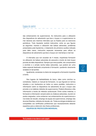 Equipos de control


das embarcacións de supervivencia. As instrucións para a utilización
dos dispositivos de salvamento que leve o buque e a supervivencia no



as seguintes: manexo e utilización das balsas salvavidas, problemas
presentados pola hipotermia, o tratamento de primeiros auxilios indicado
para tales casos, instrucións especiais necesarias para utilizar os
dispositivos de salvamento que leve o buque con mal tempo e mal mar.

       A intervalos que non excedan de 4 meses, impartirase formación
na utilización de balsas salvavidas de pescante a bordo de todo buque
provisto de tales dispositivos. Sempre que sexa posible, isto comprenderá
o enchido e o arriado dunha balsa salvavidas, que poderá ser unha
balsa especial destinada unicamente á formación, quedando claramente
sinalada en tal sentido.
     Igualmente, anotarase no diario de navegación a formación impartida
a bordo.


       Nos lugares de habitabilidade do barco, tales como ranchos ou


sinxelos e con ilustracións en todos os casos posibles, instrucións e
información sobre os dispositivos de salvamento de que o buque vaia
provisto e os mellores métodos de supervivencia. Poderá ofrecerse a dita
información a través de métodos audiovisuais. Entre outras materias, a
formación e información versará sobre os chalecos salvavidas, reunión en
postos asignados, como embarcar nas embarcacións de supervivencia e
nos botes de rescate, emprego do equipo de supervivencia, emprego das



expedirse para a obtención dos títulos profesionais.
       EQUIPOS DE PROTECCIÓN INDIVIDUAL




Plan de prevención de riscos laborais no sector pesqueiro                   189
 