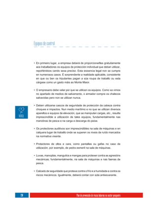 Equipos de control


      • En primeiro lugar, a empresa deberá de proporcionarlles gratuitamente
        aos traballadores os equipos de protección individual que deban utilizar,
        repoñéndoos cando sexa preciso. Esta esixencia legal non se cumpre
        en numerosos casos. É sorprendente a realidade aplicable, consistente
        en que ou ben os tripulantes pagan a súa roupa de traballo ou esta
        cárgase como un gasto máis ao Monte Maior.

      • O empresario debe velar por que se utilicen os equipos. Como xa vimos
        no apartado de medios de salvamento, o armador compra os chalecos
        salvavidas pero non se utilizan nunca.

      • Deben utilizarse cascos de seguridade de protección da cabeza contra
        choques e impactos. Nun medio marítimo e no que se utilizan diversos
        aparellos e equipos de elevación, que se manipulan cargas, etc., resulta
        imprescindible a utilización de tales equipos, fundamentalmente nas
        manobras de pesca e na carga e descarga do peixe.

      • Os protectores auditivos son imprescindibles na sala de máquinas e en
        calquera lugar de traballo onde se superen os niveis de ruído marcados
        na normativa vixente.

      • Protectores de ollos e cara, como pantallas ou gafas no caso de
        utilización, por exemplo, de pedra esmeril na sala de máquinas.

      • Luvas, manoplas, manguitos e mangas para protexer contra as agresións
        mecánicas; fundamentalmente, na sala de máquinas e nas faenas de
        pesca.

      • Calzado de seguridade que protexa contra o frío e a humidade e contra os
       riscos mecánicos. Igualmente, deberá contar con sola antiesvarante.




190                                        Plan de prevención de riscos laborais no sector pesqueiro
 