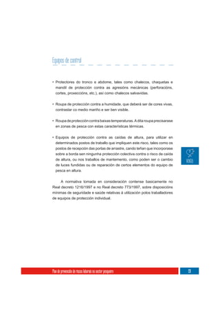 Equipos de control


• Protectores do tronco e abdome, tales como chalecos, chaquetas e
  mandil de protección contra as agresións mecánicas (perforacións,
  cortes, proxeccións, etc.), así como chalecos salvavidas.

• Roupa de protección contra a humidade, que deberá ser de cores vivas,
  contrastar co medio mariño e ser ben visible.

• Roupa de protección contra baixas temperaturas. A dita roupa precisarase
  en zonas de pesca con estas características térmicas.


• Equipos de protección contra as caídas de altura, para utilizar en
  determinados postos de traballo que impliquen este risco, tales como os
  postos de recepción das portas de arrastre, cando teñan que incorporase
  sobre a borda sen ningunha protección colectiva contra o risco de caída
  de altura, ou nos traballos de mantemento, como poden ser o cambio
  de luces fundidas ou de reparación de certos elementos do equipo de
  pesca en altura.


     A normativa tomada en consideración contense basicamente no
Real decreto 1216/1997 e no Real decreto 773/1997, sobre disposicións
mínimas de seguridade e saúde relativas á utilización polos traballadores
de equipos de protección individual.




Plan de prevención de riscos laborais no sector pesqueiro                    191
 