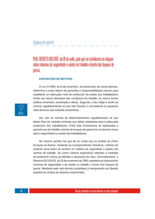Equipos de control


      REAL DECRETO 1216/1997, do 18 de xullo, polo que se establecen as disposi-
      cións mínimas de seguridade e saúde no traballo a bordo dos buques de
      pesca.
           EXPOSICIÓN DE MOTIVOS


           A Lei 31/1995, do 8 de novembro, de prevención de riscos laborais,
      determina o corpo básico de garantías e responsabilidades preciso para
      establecer un adecuado nivel de protección da saúde dos traballadores
      fronte aos riscos derivados das condicións de traballo, no marco dunha



      máis técnicos das medidas preventivas.

           Así, son as normas de desenvolvemento regulamentario as que


      protección dos traballadores. Entre elas encóntranse as destinadas a
      garantir que do traballo a bordo de buques de pesca non se deriven riscos
      para a seguridade ou saúde dos traballadores.


           No mesmo sentido hai que ter en conta que no ámbito da Unión

      carácter xeral sobre as accións en materia de seguridade e saúde nos

      de protección contra accidentes e situacións de risco. Concretamente, a
      Directiva 93/103/CE, do 23 de novembro de 1993, establece as disposicións
      mínimas de seguridade e de saúde no traballo a bordo dos buques de
      pesca. Mediante este real decreto procédese á transposición ao Dereito
      español do contido da directiva mencionada.




192                                         Plan de prevención de riscos laborais no sector pesqueiro
 
