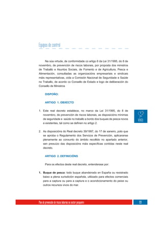 Equipos de control


       Na súa virtude, de conformidade co artigo 6 da Lei 31/1995, do 8 de
novembro, de prevención de riscos laborais, por proposta dos ministros
de Traballo e Asuntos Sociais, de Fomento e de Agricultura, Pesca e
Alimentación, consultadas as organizacións empresariais e sindicais
máis representativas, oída a Comisión Nacional de Seguridade e Saúde
no Traballo, de acordo co Consello de Estado e logo de deliberación do
Consello de Ministros


       DISPOÑO:

       ARTIGO 1. OBXECTO


1. Este real decreto establece, no marco da Lei 31/1995, do 8 de
   novembro, de prevención de riscos laborais, as disposicións mínimas
   de seguridade e saúde no traballo a bordo dos buques de pesca novos



2. As disposicións do Real decreto 39/1997, do 17 de xaneiro, polo que
   se aproba o Regulamento dos Servizos de Prevención, aplicaranse
   plenamente ao conxunto do ámbito recollido no apartado anterior,


     decreto.


       ARTIGO 2. DEFINICIÓNS


       Para os efectos deste real decreto, entenderase por:

1. Buque de pesca: todo buque abandeirado en España ou rexistrado
     baixo a plena xurisdición española, utilizado para efectos comerciais
     para a captura ou para a captura e o acondicionamento do peixe ou
     outros recursos vivos do mar.




Plan de prevención de riscos laborais no sector pesqueiro                    193
 