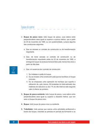 Equipos de control


      2. Buque de pesca novo: todo buque de pesca, cuxa eslora entre
         perpendiculares sexa igual ou superior a quince metros, que a partir
         do 23 de novembro de 1995, ou con posterioridade, cumpra algunha
         das condiciones seguintes:

         a. Que se asinase un contrato de construción ou de transformación
            importante.


         b. Que, de terse asinado un contrato de construción ou de
            transformación importante antes do 23 de novembro de 1995, a
            entrega do buque se produza transcorridos polo menos tres anos a
            partir da dita data.

         c. Que, en ausencia dun contrato de construción:

             1. Se instalase a quilla do buque,
             2. Ou se iniciase unha construción pola que se recoñeza un buque
                concreto,
             3. Ou se empezase unha operación de montaxe que supoña a
                utilización de, polo menos, 50 toneladas do total estimado dos
                materiais de estrutura ou dun 1% do dito total se este segundo
                valor é inferior ao primeiro.

      3. Buque de pesca existente: todo buque de pesca, cuxa eslora entre
         perpendiculares sexa igual ou superior a dezaoito metros, que non
         sexa un buque de pesca novo.

      4. Buque: todo buque de pesca novo ou existente.


      5. Traballador: toda persoa que exerza unha actividade profesional a
         bordo dun buque, incluídas as persoas en período de formación e os




194                                      Plan de prevención de riscos laborais no sector pesqueiro
 
