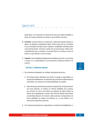 Equipos de control


     aprendices, con exclusión do persoal de terra que realice traballos a
     bordo dun buque atracado no peirao e dos prácticos de porto.

6. Armador: a persoa física ou xurídica que, utilizando buques propios ou
   alleos, se dedique á explotación deles, aínda cando isto non constitúa
     a súa actividade principal, baixo calquera modalidade admitida polos
     usos internacionais, incluída a cesión de uso dos buques. Neste caso
     considerarase que o armador é a persoa física ou xurídica a quen se
     cedeu ou que efectúa o uso do buque.


7. Capitán: todo traballador debidamente habilitado para isto, que manda
   o buque ou é responsable do funcionamento operativo-marítimo do
   mesmo.


       ARTIGO 3. OBRIGAS XERAIS


1. Os armadores adoptarán as medidas necesarias para que:

    a. Os buques sexan utilizados sen poñer en perigo a seguridade e a
       saúde dos traballadores, en particular nas condicións meteorolóxicas
          previsibles, sen prexuízo da responsabilidade do capitán.

    b. Ademais da documentación prevista no artigo 23 de Lei de prevención
          de riscos laborais, se realice un informe detallado dos sucesos
          que ocorran no mar e que teñan ou puidesen ter algún efecto na
          saúde dos traballadores a bordo. Dito informe deberá transmitirse
          á autoridade laboral. Así mesmo, tales sucesos consignaranse de
          forma detallada no caderno de bitácora ou, no seu defecto, nun



2. Con obxecto de preservar a seguridade e a saúde dos traballadores, o




Plan de prevención de riscos laborais no sector pesqueiro                     195
 