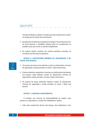 Equipos de control


         armador facilitará ao capitán os medios que este necesite para cumprir
         as obrigas que lle impón este real decreto.

      3. Na aplicación do disposto no apartado 2 do artigo 21 de Lei de prevención
         de riscos laborais, o traballador deberá tomar en consideración os
         posibles riscos que corran os demais traballadores.

      4. Os buques estarán suxeitos aos controis periódicos previstos na
         normativa que lles sexa de aplicación.


         ARTIGO 4. DISPOSICIÓNS MÍNIMAS DE SEGURIDADE E DE
      SAÚDE NOS BUQUES

      1. Os buques de pesca novos deberán cumprir as disposicións mínimas
         de seguridade e saúde previstas no anexo I deste real decreto.



         nos buques, estas deberán cumprir as disposicións mínimas de
         seguridade e saúde previstas no anexo I deste real decreto.

      3. Os buques de pesca existentes deberán cumprir as disposicións
         mínimas de seguridade e saúde previstas no anexo I deste real
         decreto.



           ARTIGO 5. EQUIPOS E MANTEMENTO

           O armador, sen prexuízo da responsabilidade do capitán, para
      preservar a seguridade e a saúde dos traballadores, deberá:

      1. Velar polo mantemento técnico dos buques, das instalacións e dos




196                                        Plan de prevención de riscos laborais no sector pesqueiro
 
