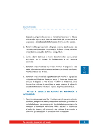 Equipos de control


     dispositivos, en particular dos que se mencionan nos anexos I e II deste
     real decreto, e por que os defectos observados que poidan afectar a
     seguridade e á saúde dos traballadores se eliminen o antes posible.

2. Tomar medidas para garantir a limpeza periódica dos buques e do
     conxunto das instalacións e dispositivos, de forma que se manteñan
     en condicións adecuadas de hixiene e seguridade.


3. Manter a bordo do buque os medios de salvamento e supervivencia
   apropiados, en bo estado de funcionamento e en cantidade



4. Tomar en consideración as disposicións mínimas de seguridade e de

     no anexo I deste real decreto.




     prexuízo do disposto no Real decreto 773/1997, do 30 de maio, sobre
     disposicións mínimas de seguridade e saúde relativas á utilización
     polos traballadores no traballo de equipos de protección individual.


    ARTIGO 6. OBRIGAS EN MATERIA DE FORMACIÓN E
INFORMACIÓN


1. De conformidade cos artigos 18 e 19 Lei de prevención de riscos laborais,
   o armador, sen prexuízo da responsabilidade do capitán, garantirá que
     os traballadores e os representantes dos traballadores reciban unha
     formación e información adecuadas sobre a saúde e a seguridade
     a bordo dos buques, así como sobre as medidas de prevención e
     protección que se adopten en aplicación deste real decreto.




Plan de prevención de riscos laborais no sector pesqueiro                       197
 