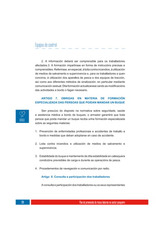 Equipos de control


           2. A información deberá ser comprensible para os traballadores
      afectados.3. A formación impartirase en forma de instrucións precisas e
      comprensibles. Referirase, en especial, á loita contra incendios, á utilización
      de medios de salvamento e supervivencia e, para os traballadores a quen
      concirna, á utilización dos aparellos de pesca e dos equipos de tracción,
      así como aos diferentes métodos de sinalización, en particular mediante

      das actividades a bordo o fagan necesario.


         ARTIGO 7. OBRIGAS EN MATERIA DE FORMACIÓN
      ESPECIALIZADA DAS PERSOAS QUE POIDAN MANDAR UN BUQUE


           Sen prexuízo do disposto na normativa sobre seguridade, saúde
      e asistencia médica a bordo de buques, o armador garantirá que toda
      persoa que poida mandar un buque reciba unha formación especializada
      sobre as seguintes materias:


      1. Prevención de enfermidades profesionais e accidentes de traballo a
         bordo e medidas que deban adoptarse en caso de accidente.

      2. Loita contra incendios e utilización de medios de salvamento e
         supervivencia.

      3. Estabilidade do buque e mantemento de dita estabilidade en calesquera
         condicións previsibles de carga e durante as operacións de pesca.


      4. Procedementos de navegación e comunicación por radio.


           Artigo 8. Consulta e participación dos traballadores


           A consulta e participación dos traballadores ou os seus representantes




198                                          Plan de prevención de riscos laborais no sector pesqueiro
 
