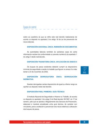 Equipos de control


acordo co disposto no apartado 2 do artigo 18 da Lei de prevención de
riscos laborais.


       DISPOSICIÓN ADICIONAL ÚNICA. REMISIÓN DE DOCUMENTOS


     As autoridades laborais remitirán ás sanitarias copia de canta
información reciban de conformidade co previsto na letra b) do apartado 1
do artigo 3 deste real decreto.


       DISPOSICIÓN TRANSITORIA ÚNICA. APLICACIÓN DO ANEXO II


       Os buques de pesca existentes deberán cumprir as disposicións

tardar o 23 de novembro de 2002.


   DISPOSICIÓN                     DERROGATORIA             ÚNICA.   DERROGACIÓN
NORMATIVA


    Quedan derrogadas cantas disposicións de igual ou inferior rango se
opoñan ao disposto neste real decreto.


       DISPOSICIÓN FINAL PRIMEIRA. GUÍA TÉCNICA


     O Instituto Nacional de Seguridade e Hixiene no Traballo, de acordo
co disposto no apartado 3 do artigo 5 do Real decreto 39/1997, do 17 de
xaneiro, polo que se aproba o Regulamento dos Servizos de Prevención,
elaborará e manterá actualizada unha guía técnica, de carácter non
vinculante, para a avaliación e prevención dos riscos relativos á utilización
dos buques de pesca.




Plan de prevención de riscos laborais no sector pesqueiro                          199
 