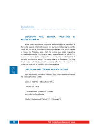Equipos de control


           DISPOSICIÓN       FINAL      SEGUNDA.               FACULTADES                    DE
      DESENVOLVEMENTO


           Autorízase o ministro de Traballo e Asuntos Sociais e o ministro de
      Fomento, logo de informe favorable dos outros ministros copropoñentes
      deste real decreto, e logo de informe da Comisión Nacional de Seguridade
      e Saúde no Traballo, para ditar, no ámbito das súas respectivas
      competencias, cantas disposicións sexan necesarias para a aplicación e
      desenvolvemento deste real decreto, así como para as adaptacións de
      carácter estritamente técnico dos seus anexos en función do progreso

      dos coñecementos en materia de buques de pesca.


           DISPOSICIÓN FINAL TERCEIRA. ENTRADA EN VIGOR

           Este real decreto entrará en vigor aos dous meses da súa publicación



           Dado en Madrid a 18 de xullo de 1997.


           JUAN CARLOS R.

           O vicepresidente primeiro do Goberno
           e ministro da Presidencia

           FRANCISCO ÁLVAREZ-CASCOS FERNÁNDEZ




200                                      Plan de prevención de riscos laborais no sector pesqueiro
 