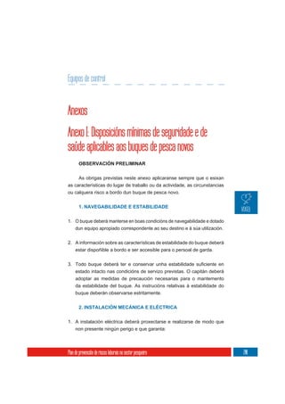 Equipos de control


Anexos
Anexo I: Disposicións mínimas de seguridade e de
saúde aplicables aos buques de pesca novos
       OBSERVACIÓN PRELIMINAR

     As obrigas previstas neste anexo aplicaranse sempre que o esixan
as características do lugar de traballo ou da actividade, as circunstancias
ou calquera risco a bordo dun buque de pesca novo.


       1. NAVEGABILIDADE E ESTABILIDADE


1. O buque deberá manterse en boas condicións de navegabilidade e dotado
   dun equipo apropiado correspondente ao seu destino e á súa utilización.


2. A información sobre as características de estabilidade do buque deberá
     estar dispoñible a bordo e ser accesible para o persoal de garda.



     estado intacto nas condicións de servizo previstas. O capitán deberá
     adoptar as medidas de precaución necesarias para o mantemento
     da estabilidade del buque. As instrucións relativas á estabilidade do
     buque deberán observarse estritamente.


       2. INSTALACIÓN MECÁNICA E ELÉCTRICA

1. A instalación eléctrica deberá proxectarse e realizarse de modo que
     non presente ningún perigo e que garanta:




Plan de prevención de riscos laborais no sector pesqueiro                     201
 