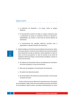 Equipos de control


         a. A protección da tripulación e do buque contra os perigos
            eléctricos.

         b. O funcionamento correcto de todos os equipos necesarios para
            o mantemento do buque en condicións normais de operación e
            habitabilidade, sen recorrer a unha fonte de enerxía eléctrica de
            emerxencia.


         c. O funcionamento dos aparellos eléctricos esenciais para a
            seguridade en calquera situación de emerxencia.


      2. Deberá instalarse unha fonte de enerxía eléctrica de emerxencia. Salvo
         nos buques abertos, a fonte de enerxía eléctrica de emerxencia deberá
         estar situada fóra da sala de máquinas e estar deseñada, en todos os
         casos, de forma que garanta, no caso de incendio ou de avaría da
         instalación eléctrica principal, o funcionamento simultáneo, durante un
         mínimo de tres horas:


         a. Do sistema de comunicación interna, dos detectores de incendios e
            dos sinais necesarios no caso de emerxencia.

         b. Das luces de navegación e da iluminación de emerxencia.

         c. Do sistema de radiocomunicación.


         d. Da bomba eléctrica de emerxencia contra incendios, se forma parte
            do equipo do buque.

           Cando a fonte de enerxía eléctrica de emerxencia sexa unha batería
      de acumuladores e falle a fonte de enerxía eléctrica principal, esta batería
      de acumuladores deberá quedar conectada automaticamente ao cadro




202                                        Plan de prevención de riscos laborais no sector pesqueiro
 