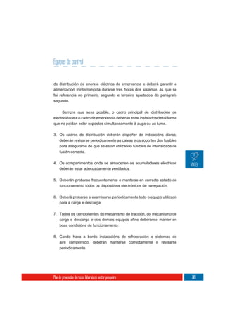 Equipos de control


de distribución de enerxía eléctrica de emerxencia e deberá garantir a
alimentación ininterrompida durante tres horas dos sistemas ás que se
fai referencia no primeiro, segundo e terceiro apartados do parágrafo
segundo.

     Sempre que sexa posible, o cadro principal de distribución de
electricidade e o cadro de emerxencia deberán estar instalados de tal forma
que no poidan estar expostos simultaneamente á auga ou ao lume.

3. Os cadros de distribución deberán dispoñer de indicacións claras;
     deberán revisarse periodicamente as caixas e os soportes dos fusibles
     para asegurarse de que se están utilizando fusibles de intensidade de
     fusión correcta.

4. Os compartimentos onde se almacenen os acumuladores eléctricos
   deberán estar adecuadamente ventilados.


5. Deberán probarse frecuentemente e manterse en correcto estado de
   funcionamento todos os dispositivos electrónicos de navegación.


6. Deberá probarse e examinarse periodicamente todo o equipo utilizado
   para a carga e descarga.

7. Todos os compoñentes do mecanismo de tracción, do mecanismo de
     carga e descarga e dos demais equipos afíns deberanse manter en
     boas condicións de funcionamento.

8. Cando haxa a bordo instalacións de refrixeración e sistemas de
     aire comprimido, deberán manterse correctamente e revisarse
     periodicamente.




Plan de prevención de riscos laborais no sector pesqueiro                     203
 