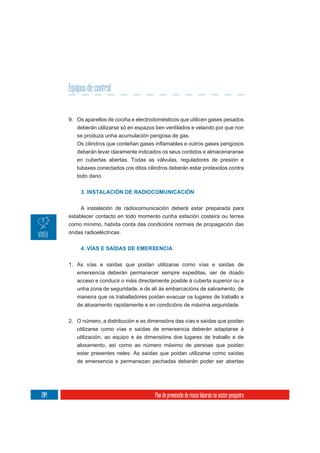 Equipos de control


      9. Os aparellos de cociña e electrodomésticos que utilicen gases pesados
         deberán utilizarse só en espazos ben ventilados e velando por que non
         se produza unha acumulación perigosa de gas.

         deberán levar claramente indicados os seus contidos e almacenaranse
         en cubertas abertas. Todas as válvulas, reguladores de presión e
         tubaxes conectados cos ditos cilindros deberán estar protexidos contra
         todo dano.


           3. INSTALACIÓN DE RADIOCOMUNICACIÓN

           A instalación de radiocomunicación deberá estar preparada para
      establecer contacto en todo momento cunha estación costeira ou terrea
      como mínimo, habida conta das condicións normais de propagación das
      ondas radioeléctricas.


           4. VÍAS E SAÍDAS DE EMERXENCIA


      1. As vías e saídas que poidan utilizarse como vías e saídas de
         emerxencia deberán permanecer sempre expeditas, ser de doado
         acceso e conducir o máis directamente posible á cuberta superior ou a
         unha zona de seguridade, e de alí ás embarcacións de salvamento, de
         maneira que os traballadores poidan evacuar os lugares de traballo e
         de aloxamento rapidamente e en condicións de máxima seguridade.

      2. O número, a distribución e as dimensións das vías e saídas que poidan
         utilizarse como vías e saídas de emerxencia deberán adaptarse á
         utilización, ao equipo e ás dimensións dos lugares de traballo e de
         aloxamento, así como ao número máximo de persoas que poidan
         estar presentes neles. As saídas que poidan utilizarse como saídas
         de emerxencia e permanezan pechadas deberán poder ser abertas




204                                      Plan de prevención de riscos laborais no sector pesqueiro
 
