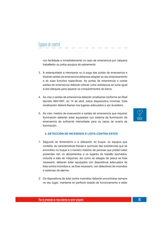 Equipos de control


     con facilidade e inmediatamente no caso de emerxencia por calquera
     traballador ou polos equipos de salvamento.

3. A estanquidade á intemperie ou á auga das portas de emerxencia e
   doutras saídas de emerxencia deberase adaptar ao seu emprazamento

     saídas de emerxencia deberán ofrecer unha resistencia ao lume igual
     á dos tabiques para separar os compartimentos do barco.

4. As vías e saídas de emerxencia deberán sinalizarse conforme ao Real
     decreto 485/1997, do 14 de abril, sobre disposicións mínimas. Esta



5. As vías, medios de evacuación e saídas de emerxencia que requiran
   iluminación deberán estar equipados cun sistema de iluminación de

     iluminación.


       5. DETECCIÓN DE INCENDIOS E LOITA CONTRA ESTES

1. Segundo as dimensións e a utilización do buque, os equipos que
     conteña, as características físicas e químicas das substancias que se
     encontren no buque e o número máximo de persoas que poidan estar
     presentes nel, os aloxamentos e os lugares de traballo pechados,
     incluída a sala de máquinas, así como as adegas de pesca se fose
     necesario, deberán estar equipados con dispositivos adecuados de
     loita contra incendios e, se fose necesario, con detectores de incendios
     e sistemas de alarma.

2. Os dispositivos de loita contra incendios deberán encontrarse sempre
     no seu lugar, manterse en perfecto estado de funcionamento e estar




Plan de prevención de riscos laborais no sector pesqueiro                       205
 